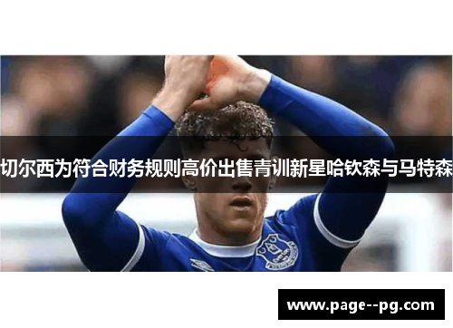 切尔西为符合财务规则高价出售青训新星哈钦森与马特森 切尔西为符合财务规则高价出售青训新星哈钦森与马特森