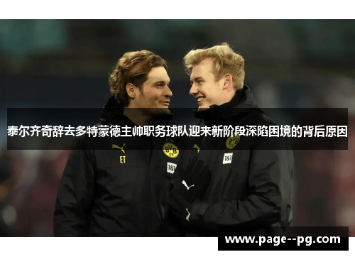 泰尔齐奇辞去多特蒙德主帅职务球队迎来新阶段深陷困境的背后原因 泰尔齐奇辞去多特蒙德主帅职务球队迎来新阶段深陷困境的背后原因